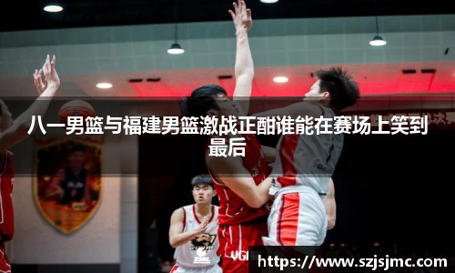 八一男篮与福建男篮激战正酣谁能在赛场上笑到最后