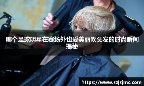 哪个足球明星在赛场外也爱美丽吹头发的时尚瞬间揭秘